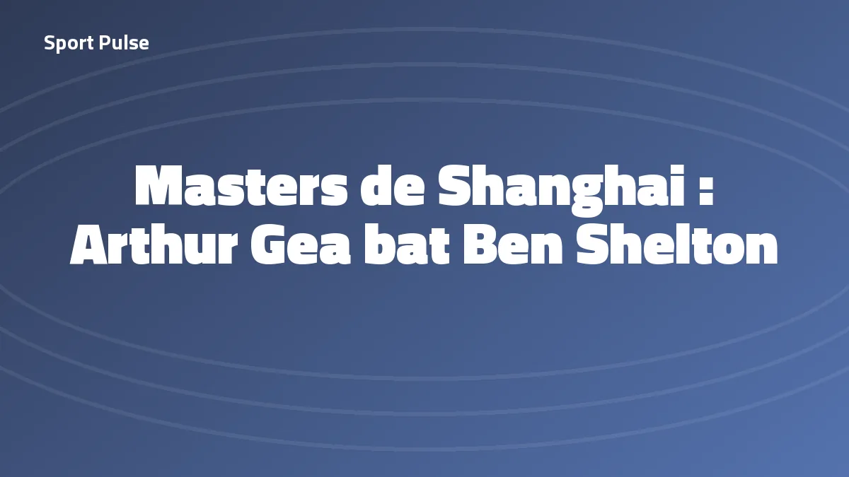 Arthur Gea vainqueur de Ben Shelton au troisième tour du Masters 1000 de Shanghai, octobre 2026